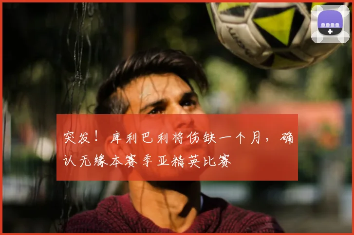 突发！库利巴利将伤缺一个月，确认无缘本赛季亚精英比赛