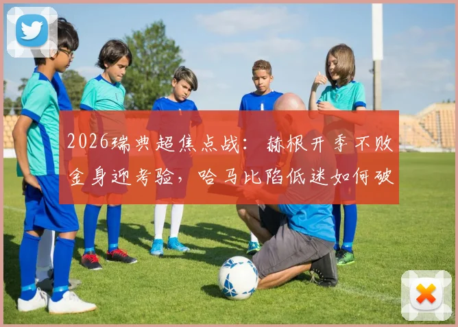 2026瑞典超焦点战:赫根开季不败金身迎考验,哈马比陷低迷如何破局?历史交锋全解析