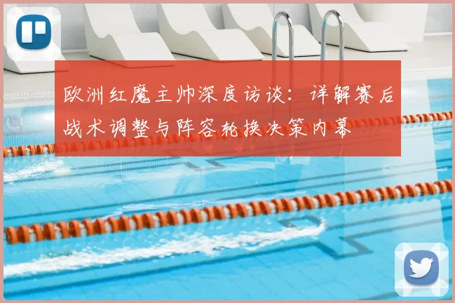 欧洲红魔主帅深度访谈:详解赛后战术调整与阵容轮换决策内幕