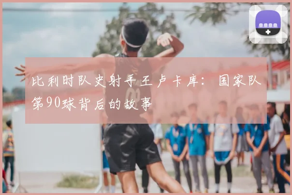 比利时队史射手王卢卡库：国家队第90球背后的故事